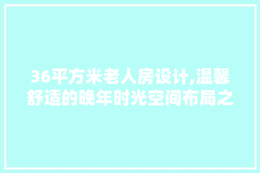 36平方米老人房设计,温馨舒适的晚年时光空间布局之路