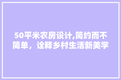 50平米农房设计,简约而不简单，诠释乡村生活新美学