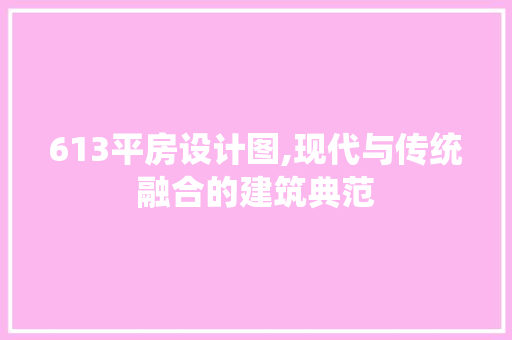 613平房设计图,现代与传统融合的建筑典范