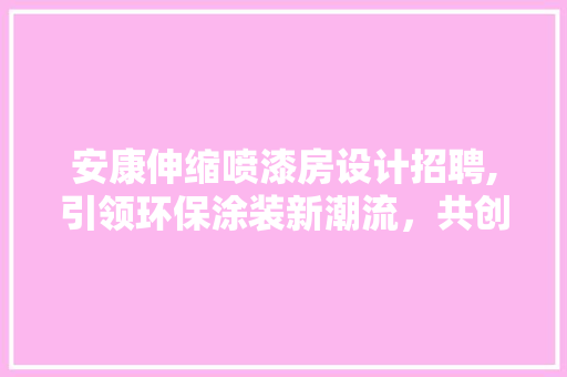 安康伸缩喷漆房设计招聘,引领环保涂装新潮流，共创美好未来