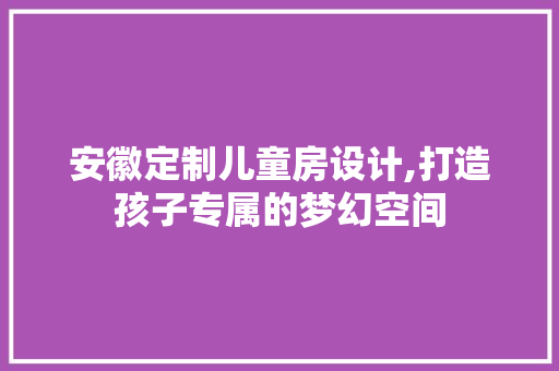 安徽定制儿童房设计,打造孩子专属的梦幻空间