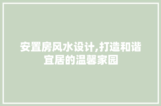 安置房风水设计,打造和谐宜居的温馨家园