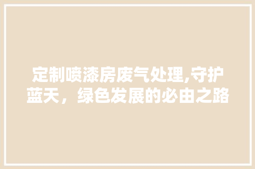 定制喷漆房废气处理,守护蓝天，绿色发展的必由之路