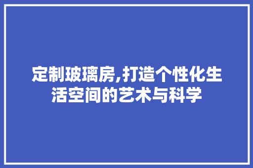 定制玻璃房,打造个性化生活空间的艺术与科学