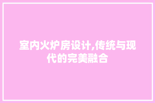 室内火炉房设计,传统与现代的完美融合