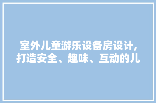 室外儿童游乐设备房设计,打造安全、趣味、互动的儿童乐园