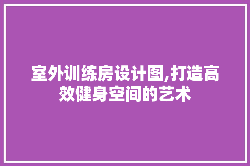 室外训练房设计图,打造高效健身空间的艺术
