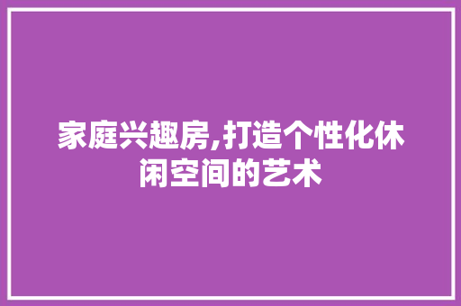 家庭兴趣房,打造个性化休闲空间的艺术