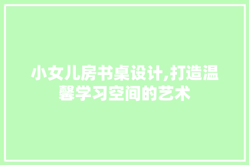 小女儿房书桌设计,打造温馨学习空间的艺术