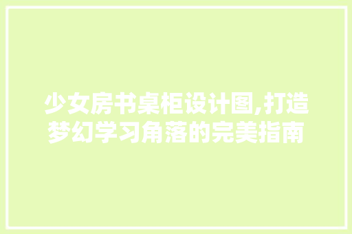 少女房书桌柜设计图,打造梦幻学习角落的完美指南