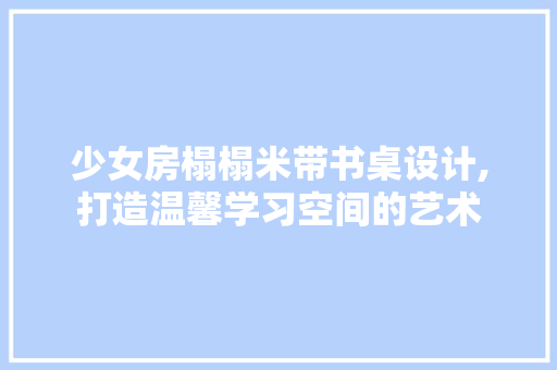 少女房榻榻米带书桌设计,打造温馨学习空间的艺术