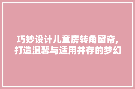 巧妙设计儿童房转角窗帘,打造温馨与适用并存的梦幻空间