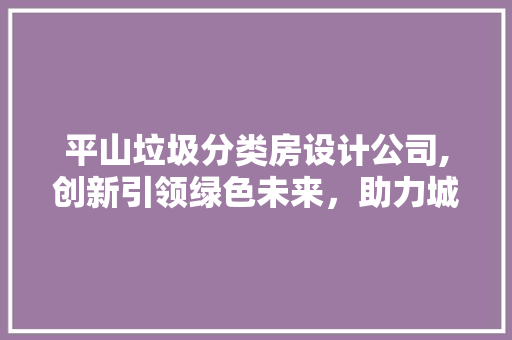 平山垃圾分类房设计公司,创新引领绿色未来，助力城市可持续发展