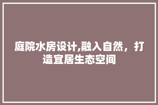 庭院水房设计,融入自然，打造宜居生态空间