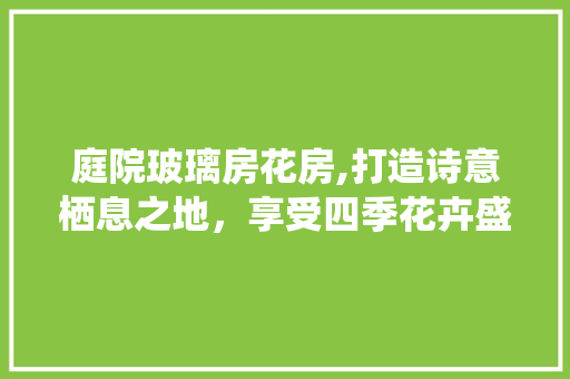 庭院玻璃房花房,打造诗意栖息之地，享受四季花卉盛宴
