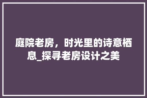庭院老房，时光里的诗意栖息_探寻老房设计之美