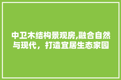 中卫木结构景观房,融合自然与现代，打造宜居生态家园