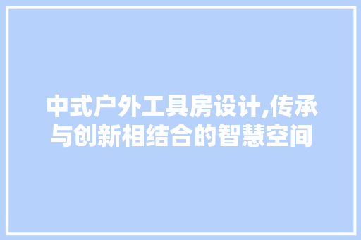 中式户外工具房设计,传承与创新相结合的智慧空间