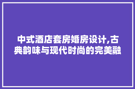 中式酒店套房婚房设计,古典韵味与现代时尚的完美融合