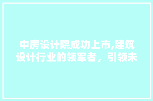 中房设计院成功上市,建筑设计行业的领军者，引领未来发展趋势