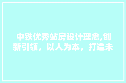 中铁优秀站房设计理念,创新引领，以人为本，打造未来交通枢纽