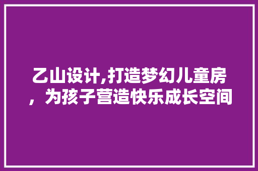 乙山设计,打造梦幻儿童房，为孩子营造快乐成长空间