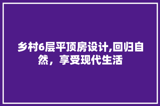 乡村6层平顶房设计,回归自然，享受现代生活