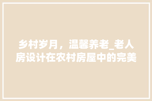 乡村岁月，温馨养老_老人房设计在农村房屋中的完美融合