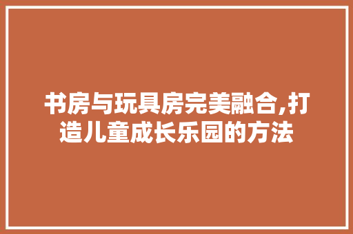 书房与玩具房完美融合,打造儿童成长乐园的方法