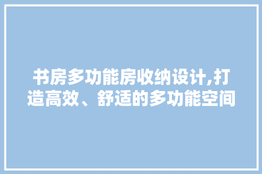 书房多功能房收纳设计,打造高效、舒适的多功能空间