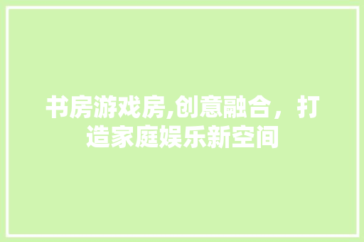 书房游戏房,创意融合，打造家庭娱乐新空间