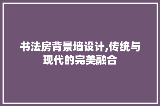 书法房背景墙设计,传统与现代的完美融合