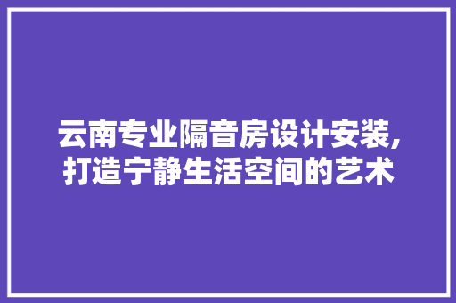 云南专业隔音房设计安装,打造宁静生活空间的艺术