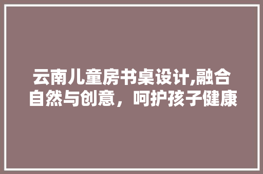 云南儿童房书桌设计,融合自然与创意，呵护孩子健康成长