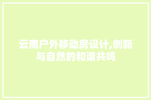 云南户外移动房设计,创新与自然的和谐共鸣