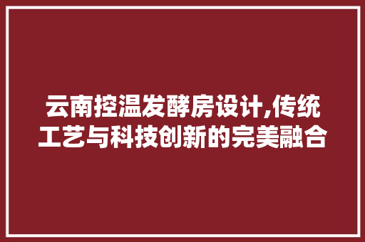 云南控温发酵房设计,传统工艺与科技创新的完美融合