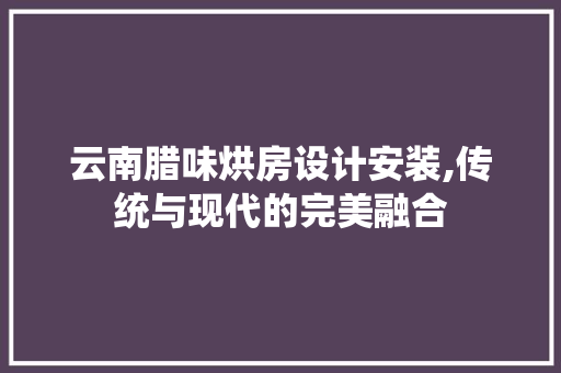 云南腊味烘房设计安装,传统与现代的完美融合