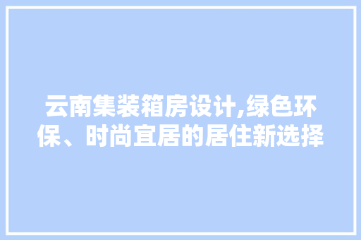云南集装箱房设计,绿色环保、时尚宜居的居住新选择