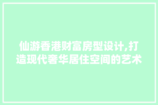 仙游香港财富房型设计,打造现代奢华居住空间的艺术杰作