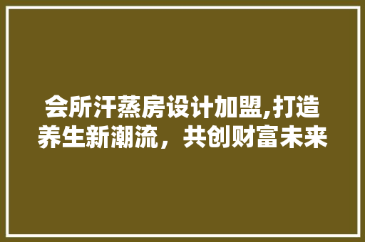 会所汗蒸房设计加盟,打造养生新潮流，共创财富未来