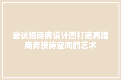 会议招待房设计图打造高端商务接待空间的艺术