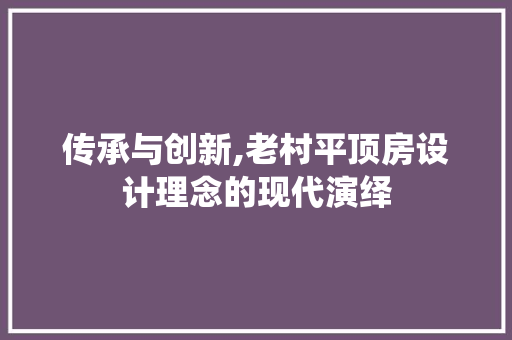 传承与创新,老村平顶房设计理念的现代演绎