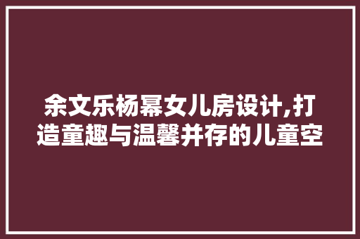 余文乐杨幂女儿房设计,打造童趣与温馨并存的儿童空间