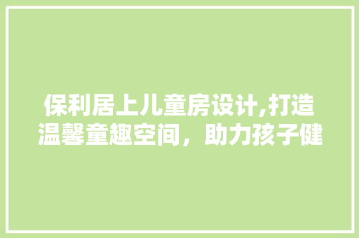 保利居上儿童房设计,打造温馨童趣空间，助力孩子健康成长