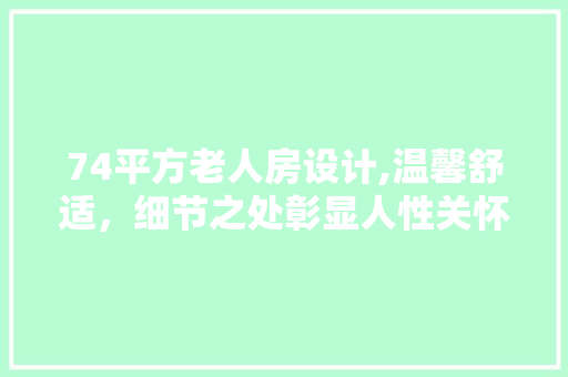 74平方老人房设计,温馨舒适，细节之处彰显人性关怀