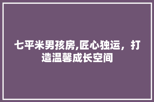 七平米男孩房,匠心独运，打造温馨成长空间