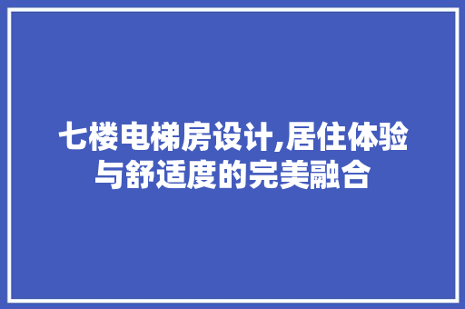 七楼电梯房设计,居住体验与舒适度的完美融合