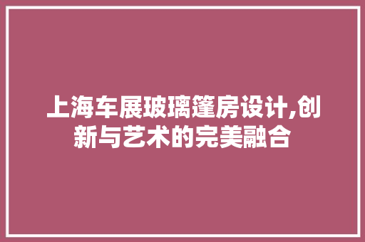 上海车展玻璃篷房设计,创新与艺术的完美融合