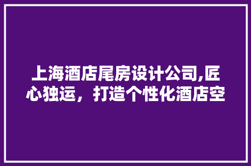 上海酒店尾房设计公司,匠心独运，打造个性化酒店空间