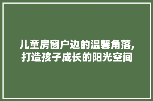 儿童房窗户边的温馨角落,打造孩子成长的阳光空间